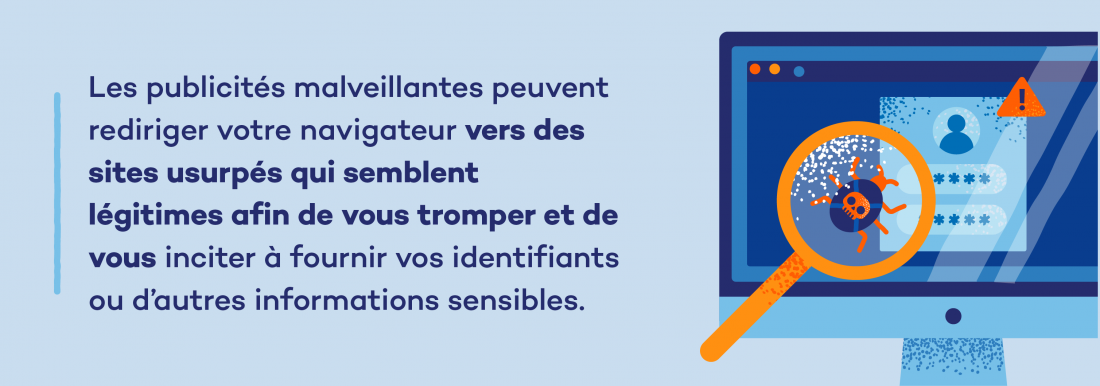 Les publicités malveillantes peuvent rediriger votre navigateur vers des sites usurpés qui semblent légitimes afin de vous tromper et de vous inciter à fournir vos identifiants ou d’autres informations sensibles. 